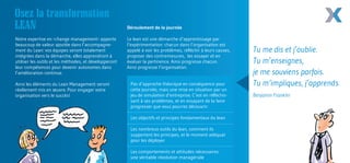 Osez la transformation 
LEAN 
Notre expertise en ‹change management› apporte 
beaucoup de valeur ajoutée dans l’accompagne-ment 
du Lean: vos équipes seront totalement 
intégrées dans la démarche, elles apprendront à 
utiliser les outils et les méthodes, et développeront 
leur compétences pour devenir autonomes dans 
l’amélioration continue. 
Ainsi les éléments du Lean Management seront 
réellement mis en oeuvre. Pour engager votre 
organisation vers le succès! 
Le lean est une démarche d’apprentissage par 
l’expérimentation: chacun dans l’organisation est 
appelé à voir les problèmes, réfléchir à leurs causes, 
proposer des contremesures, les essayer et en 
évaluer la pertinence. Ainsi progresse chacun. 
Ainsi progresse l’organisation. 
Déroulement de la journée 
Pas d’approche théorique en conséquence pour 
cette journée, mais une mise en situation par un 
jeu de simulation d’entreprise. C’est en réfléchis-sant 
à ses problèmes, et en essayant de la faire 
progresser que vous pourrez découvrir: 
Les objectifs et principes fondamentaux du lean 
Les nombreux outils du lean, comment ils 
supportent les principes, et le moment adéquat 
pour les déployer 
Les comportements et attitudes nécessaires: 
une véritable révolution managériale 
Tu me dis et j’oublie. 
Tu m’enseignes, 
je me souviens parfois. 
Tu m‘impliques, j’apprends. 
Benjamin Franklin 
 