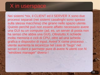 X in userspace Nei sistemi *nix, il CLIENT ed il SERVER X sono due processi separati (nei sistemi casalinghi sono spesso sulla stessa macchina) che girano nello spazio utente. Questo perchè può non essere affatto necessario avere una GUI su un computer (ad. es. un server di posta non ha senso che abbia una GUI). Oltretutto X richiede molta memoria e cicli di CPU, oltre ad una scheda grafica e dispositivi di input. Avere X come processo utente aumenta la sicurezza nel caso di “bugs” nel server o client e permette pure di avere N utenti con N “windows manager” diversi ! 