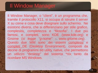 Il Window Manager Il Window Manager, o “client”, è un programma che, tramite il protocollo X11, si occupa di istruire il server X su come e cosa deve disegnare sullo schermo.  Ne esistono diversi, che si differenziano per stile grafico, complesità, completezza e “filosofia”. I due più famosi, e completi, sono KDE ( www.kde.org ) e Gnome ( si legge “g-nome”  -  www.gnome.org ).  Questo due WM sono dei sistemi  complessi  e  completi  DE (Desktop Environment), composti da decine di programmi ed utility native, che permettono un utilizzo “desktop” del sistema *nix tanto da ricordare MS Windows. 