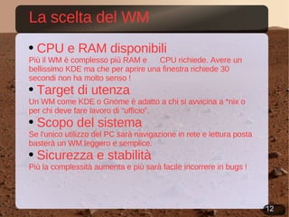 La scelta del WM CPU e RAM disponibili Più il WM è complesso più RAM e  CPU richiede. Avere un bellissimo KDE ma che per aprire una finestra richiede 30 secondi non ha molto senso ! Target di utenza Un WM come KDE o Gnome è adatto a chi si avvicina a *nix o per chi deve fare lavoro di “ufficio”. Scopo del sistema Se l'unico utilizzo del PC sarà navigazione in rete e lettura posta basterà un WM leggero e semplice. Sicurezza e stabilità Più la complessità aumenta e più sarà facile incorrere in bugs ! 
