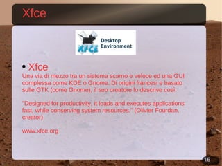 Xfce Xfce Una via di mezzo tra un sistema scarno e veloce ed una GUI complessa come KDE o Gnome. Di origini francesi e basato sulle GTK (come Gnome), il suo creatore lo descrive così: &quot;Designed for productivity, it loads and executes applications fast, while conserving system resources.&quot; (Olivier Fourdan, creator) www.xfce.org 