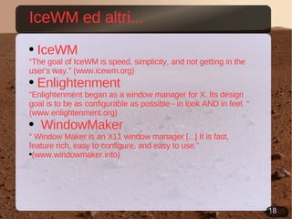 IceWM ed altri... IceWM “ The goal of IceWM is speed, simplicity, and not getting in the user's way.” (www.icewm.org) Enlightenment “ Enlightenment began as a window manager for X. Its design goal is to be as configurable as possible - in look AND in feel. “ (www.enlightenment.org) WindowMaker  “  Window Maker is an X11 window manager [...] It is fast, feature rich, easy to configure, and easy to use.” (www.windowmaker.info) 