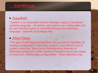 Sawfish “ Sawfish is an extensible window manager using a Lisp-based scripting language --all window decorations are configurable and all user-interface policy is controlled through the extension language.” (sawmill.sourceforge.net) AfterStep “ The goal of AfterStep development is to provide for flexibility of desktop configuration, improving aestetics, and efficient use of system resources. Some of the distinguishing features of AfterStep compared to other window managers are its low usage of resources, stability and configurability.” (www.afterstep.org) ...continua... 