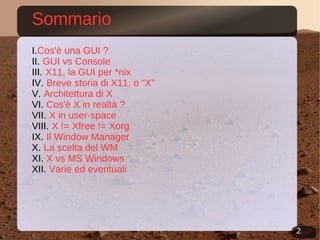 Sommario Cos'è una GUI ?   GUI vs Console X11, la GUI per *nix Breve storia di X11, o “X” Architettura di X Cos'è X in realtà ? X in user-space X != Xfree != Xorg  Il Window Manager  La scelta del WM X vs MS Windows Varie ed eventuali 