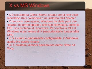 X vs MS Windows X è un sistema Client-Server creato per la rete e per macchine Unix. Windows è un sistema GUI “locale”. X lavora in user-space, Windows ha delle parti che “girano” in kernel-space e che han provocato, come le GDI, seri problemi di sicurezza. Per contro la GUI di Windows è più veloce di X (escludendo le funzionalità DRI). In X il client è pienamente configurabile, in Windows quello è e quello rimane. Di X esistono versioni opensource come Xfree ed Xorg.  