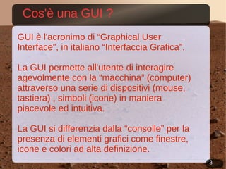Cos'è una GUI ? GUI è l'acronimo di “ Graphical User Interface” , in italiano “ Interfaccia Grafica”. La GUI permette all'utente di interagire agevolmente con la “macchina” (computer) attraverso una serie di dispositivi (mouse, tastiera) , simboli (icone) in maniera piacevole ed intuitiva. La GUI si differenzia dalla “consolle” per la presenza di elementi grafici come finestre, icone e colori ad alta definizione. 