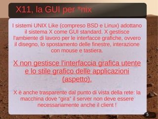 X11, la GUI per *nix I sistemi UNIX Like (compreso BSD e Linux) adottano il sistema X come GUI standard. X gestisce l'ambiente di lavoro per le interfacce grafiche, ovvero il disegno, lo spostamento delle finestre, interazione con mouse e tastiera. X non gestisce l'interfaccia grafica utente e lo stile grafico delle applicazioni (aspetto). X è anche trasparente dal punto di vista della rete: la macchina dove “gira” il server non deve essere necessariamente anche il client ! 