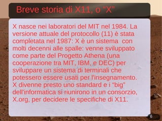 Breve storia di X11, o “X” X nasce nei laboratori del MIT nel 1984. La versione attuale del protocollo (11) è stata completata nel 1987: X è un sistema  con molti decenni alle spalle: venne sviluppato come parte del Progetto Athena (una cooperazione tra MIT, IBM, e DEC) per sviluppare un sistema di terminali che potessero essere usati per l'insegnamento. X divenne presto uno standard e i “big” dell'informatica si riunirono in un consorzio, X.org, per decidere le specifiche di X11. 