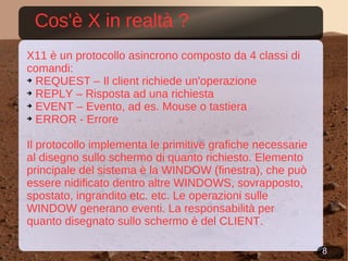 Cos'è X in realtà ? X11 è un protocollo asincrono composto da 4 classi di comandi: REQUEST – Il client richiede un'operazione REPLY – Risposta ad una richiesta EVENT – Evento, ad es. Mouse o tastiera ERROR - Errore Il protocollo implementa le primitive grafiche necessarie al disegno sullo schermo di quanto richiesto. Elemento principale del sistema è la WINDOW (finestra), che può essere nidificato dentro altre WINDOWS, sovrapposto, spostato, ingrandito etc. etc. Le operazioni sulle WINDOW generano eventi. La responsabilità per quanto disegnato sullo schermo è del CLIENT. 
