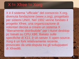 X != Xfree != Xorg X è il sistema “ufficiale” del consorzio X.org, divenuta fondazione ( www.x.org ), progettato per sistemi UNIX. Nel 1992 venne fondato il progetto Xfree, una organizzazione di volontari decisa a creare un sistema X “liberamente distribuibile” per i nuovi desktop pc basati su CPU X86. Basato sulle specifiche di X11, è un server X open-source. Xorg è un fork relativamente recente, provocato da una disputa tra gli sviluppatori di Xfree86. 