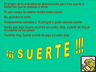 ¡¡¡ S U E R T E  !!!  El origen de la anécdota es desconocido pero trae suerte a todos los que la mandan a otros El que rompa la cadena tendrá mala suerte No guardes la carta Simplemente mándala a 10 amigos a quien desees suerte Verás que algo bueno ocurrirá en cuatro días, a partir de hoy si la cadena no se rompe Tendrás muy buena suerte de aquí a cuatro días  