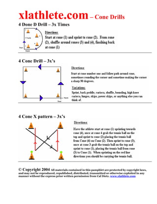 xlathlete.com– Cone Drills
4 Done D Drill – 3x Times
4 Cone Drill – 3x’s
4 Cone X pattern – 3x’s
© Copyright 2004 All materials contained in this pamphlet are protected by copyright laws,
and may not be reproduced, republished, distributed, transmitted or otherwise exploited in any
manner without the express prior written permission from Cal Dietz. www.xlathlete.com
 
