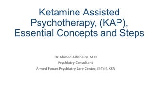 Ketamine Assisted
Psychotherapy, (KAP),
Essential Concepts and Steps
Dr. Ahmed Albehairy, M.D
Psychiatry Consultant
Armed Forces Psychiatry Care Center, El-Taif, KSA
 