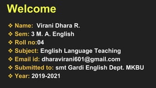 Welcome
❖ Name: Virani Dhara R.
❖ Sem: 3 M. A. English
❖ Roll no:04
❖ Subject: English Language Teaching
❖ Email id: dharavirani601@gmail.com
❖ Submitted to: smt Gardi English Dept. MKBU
❖ Year: 2019-2021
 