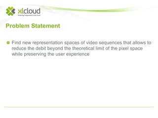 Problem Statement 
Find new representation spaces of video sequences that allows to 
reduce the debit beyond the theoretical limit of the pixel space 
while preserving the user experience 
 