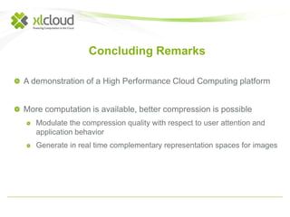 Concluding Remarks 
A demonstration of a High Performance Cloud Computing platform 
More computation is available, better compression is possible 
Modulate the compression quality with respect to user attention and 
application behavior 
Generate in real time complementary representation spaces for images 
