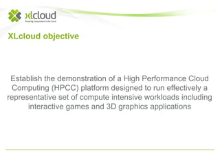 XLcloud objective 
Establish the demonstration of a High Performance Cloud 
Computing (HPCC) platform designed to run effectively a 
representative set of compute intensive workloads including 
interactive games and 3D graphics applications 
 