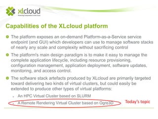 Capabilities of the XLcloud platform 
The platform exposes an on-demand Platform-as-a-Service service 
endpoint (and GUI) which developers can use to manage software stacks 
of nearly any scale and complexity without sacrificing control 
The platform's main design paradigm is to make it easy to manage the 
complete application lifecycle, including resource provisioning, 
configuration management, application deployment, software updates, 
monitoring, and access control. 
The software stack artefacts produced by XLcloud are primarily targeted 
toward delivering two kinds of virtual clusters, but could easily be 
extended to produce other types of virtual platforms: 
● An HPC Virtual Cluster based on SLURM 
● A Remote Rendering Virtual Cluster based on Ogre3D Today’s topic 
 