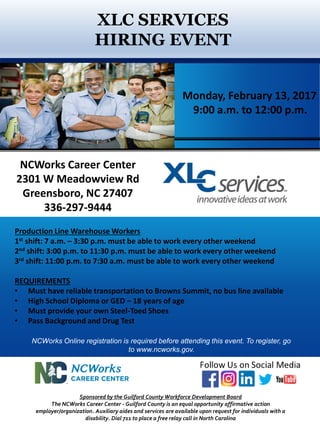 XLC SERVICES
HIRING EVENT
Sponsored by the Guilford County Workforce Development Board
The NCWorks Career Center - Guilford County is an equal opportunity affirmative action
employer/organization. Auxiliary aides and services are available upon request for individuals with a
disability. Dial 711 to place a free relay call in North Carolina
Production Line Warehouse Workers
1st shift: 7 a.m. – 3:30 p.m. must be able to work every other weekend
2nd shift: 3:00 p.m. to 11:30 p.m. must be able to work every other weekend
3rd shift: 11:00 p.m. to 7:30 a.m. must be able to work every other weekend
REQUIREMENTS
• Must have reliable transportation to Browns Summit, no bus line available
• High School Diploma or GED – 18 years of age
• Must provide your own Steel-Toed Shoes
• Pass Background and Drug Test
NCWorks Career Center
2301 W Meadowview Rd
Greensboro, NC 27407
336-297-9444
NCWorks Online registration is required before attending this event. To register, go
to www.ncworks.gov.
Monday, February 13, 2017
9:00 a.m. to 12:00 p.m.
 