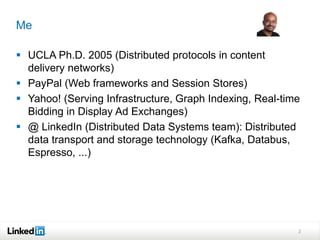 Me

 UCLA Ph.D. 2005 (Distributed protocols in content
  delivery networks)
 PayPal (Web frameworks and Session Stores)
 Yahoo! (Serving Infrastructure, Graph Indexing, Real-time
  Bidding in Display Ad Exchanges)
 @ LinkedIn (Distributed Data Systems team): Distributed
  data transport and storage technology (Kafka, Databus,
  Espresso, ...)




                                                          2
 
