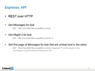 Espresso: API

 REST over HTTP

 Get Messages for bob
    – GET /MailboxDB/MessageMeta/bob


 Get MsgId 3 for bob
    – GET /MailboxDB/MessageMeta/bob/3


 Get first page of Messages for bob that are unread and in the inbox
    – GET /MailboxDB/MessageMeta/bob/?query=“+isUnread:true
      +isInbox:true”&start=0&count=15




                                                                        27
 