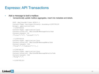 Espresso: API Transactions

•   Add a message to bob’s mailbox
     •   transactionally update mailbox aggregates, insert into metadata and details.

         POST /MailboxDB/*/bob HTTP/1.1
         Content-Type: multipart/binary; boundary=1299799120
         Accept: application/json
         --1299799120
         Content-Type: application/json
         Content-Location: /MailboxDB/MessageStats/bob
         Content-Length: 50
         {“total”:”+1”, “unread”:”+1”}

         --1299799120
         Content-Type: application/json
         Content-Location: /MailboxDB/MessageMeta/bob
         Content-Length: 332
         {“from”:”…”,”subject”:”…”,…}

         --1299799120
         Content-Type: application/json
         Content-Location: /MailboxDB/MessageDetails/bob
         Content-Length: 542
         {“body”:”…”}

         --1299799120—




                                                                                        28
 