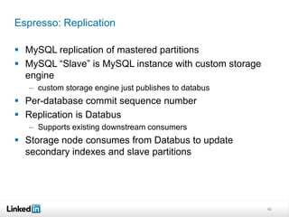 Espresso: Replication

 MySQL replication of mastered partitions
 MySQL “Slave” is MySQL instance with custom storage
  engine
   – custom storage engine just publishes to databus
 Per-database commit sequence number
 Replication is Databus
   – Supports existing downstream consumers
 Storage node consumes from Databus to update
  secondary indexes and slave partitions




                                                        40
 