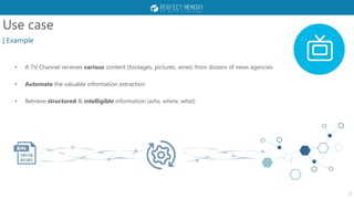 Use case
| Example
• A TV Channel receives various content (footages, pictures, wires) from dozens of news agencies
• Automate the valuable information extraction
• Retrieve structured & intelligible information (who, where, what)
3