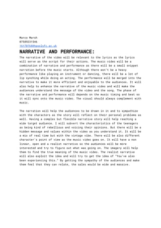 Marco Marsh
07589231546
16170768@hpoolsfc.ac.uk
NARRATIVE AND PERFORMANCE:
The narrative of the video will be relevant to the lyrics as the lyrics
will serve as the script for their actions. The music video will be a
combination of narrative and performance as there will be a small snippet
narration before the music starts. Although there won’t be a heavy
performance like playing an instrument or dancing, there will be a lot of
lip synching while doing an acting. The performance will be merged into the
narrative to make it more efficient and enjoyable to the audiences. It will
also help to enhance the narrative of the music video and will make the
audiences understand the message of the video and the song. The phase of
the narrative and performance will depends on the music timing and beat so
it will sync onto the music video. The visual should always complement with
music.
The narration will help the audiences to be drawn in it and to sympathize
with the characters as the story will reflect on their personal problems as
well. Having a complex but flexible narrative story will help reaching a
wide target audience. I will subvert the characteristics of the teenagers
as being kind of rebellious and voicing their opinions. But there will be a
hidden message and values within the video as you understand it. It will be
a mix of real time but with the vintage vibe. There will be also different
character’s point of view as the music video goes on. It will have a non
linear, open and a realist narrative so the audiences will be more
interested and try to figure out what was going on. The imagery will help
them to find the true meaning of the music video. The realist narrative
will also exploit the idea and will try to get the idea of “You’ve also
been experiencing this.” By getting the sympathy of the audiences and make
them feel that they can relate, the sales would be wide and massive.
 