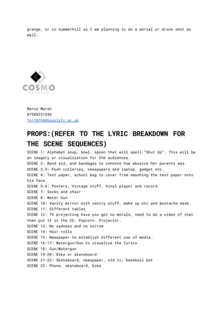 grange, or in summerhill as I am planning to do a aerial or drone shot as
well.
Marco Marsh
07589231546
16170768@hpoolsfc.ac.uk
PROPS:(REFER TO THE LYRIC BREAKDOWN FOR
THE SCENE SEQUENCES)
SCENE 1: Alphabet soup, bowl. spoon that will spell “Shut Up”. This will be
an imagery or visualization for the audiences.
SCENE 2: Band aid, and bandages to connote how abusive her parents was.
SCENE 3,9: Posh cutleries, newspapers and laptop, gadget etc.
SCENE 4: Test paper, school bag to cover from smashing the test paper onto
his face.
SCENE 5-6: Posters, Vintage stuff, Vinyl player and record.
SCENE 7: Socks and chair
SCENE 8: Water Gun
SCENE 10: Vanity mirror with vanity stuff, make up etc and mustache mask
SCENE 11: Different tables
SCENE 12: TV projecting have you got no morals, need to do a video of that
then put it in the CD. Popcorn. Projector.
SCENE 13: No sadness and no sorrow
SCENE 14: Hair rolls
SCENE 15: Newspaper to establish different use of media.
SCENE 16-17: Watergun/Gun to visualize the lyrics
SCENE 18: Gun/Watergun
SCENE 19-20: Bike or skateboard
SCENE 21-22: Skateboard, newspaper, old tv, baseball bat
SCENE 23: Phone, skateboard, bike
 