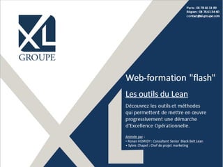 ©XL Groupe 2015 - www.xl-groupe.com
Paris : 01 78 16 11 99
Région : 04 76 61 34 40
contact@xl-groupe.com
Web-formation "flash"
Les outils du Lean
Découvrez les outils et méthodes
qui permettent de mettre en œuvre
progressivement une démarche
d’Excellence Opérationnelle.
Animée par :
• Ronan HEMIDY : Consultant Senior Black Belt Lean
• Sylvie Chapel : Chef de projet marketing
 