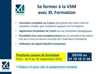 • Formation complète sur 2 jours permettant de traiter tant les
situations simples que complexes typiques de l’entreprise
• Application immédiate de l’outil via une simulation pédagogique
• Possibilité d’un suivi complémentaire par le consultant formateur
lors de la mise en œuvre concrète de l’outil dans l’entreprise
• Utilisation du logiciel Quality Companion
Se former à la VSM
avec XL Formation
Prochaine session de formation
Paris - du 9 au 10 septembre 2015
DEVIS au
01 78 16 11 99
> Cliquez ici pour voir le programme complet
 