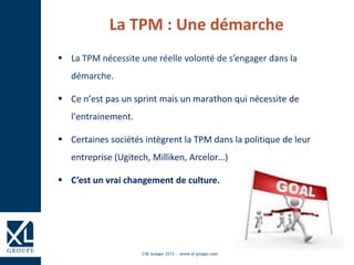  La TPM nécessite une réelle volonté de s’engager dans la
démarche.
 Ce n’est pas un sprint mais un marathon qui nécessite de
l’entrainement.
 Certaines sociétés intègrent la TPM dans la politique de leur
entreprise (Ugitech, Milliken, Arcelor…)
 C’est un vrai changement de culture.
La TPM : Une démarche
 