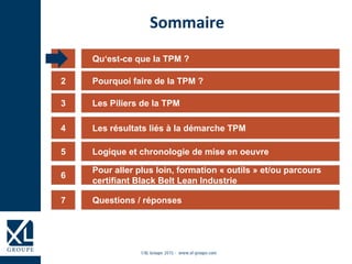 Qu‘est-ce que la TPM ?1
Les Piliers de la TPM3
Les résultats liés à la démarche TPM4
Logique et chronologie de mise en oeuvre5
6
Sommaire
Pourquoi faire de la TPM ?2
Questions / réponses7
Pour aller plus loin, formation « outils » et/ou parcours
certifiant Black Belt Lean Industrie
 