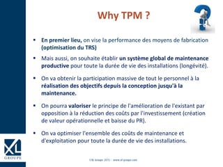  En premier lieu, on vise la performance des moyens de fabrication
(optimisation du TRS)
 Mais aussi, on souhaite établir un système global de maintenance
productive pour toute la durée de vie des installations (longévité).
 On va obtenir la participation massive de tout le personnel à la
réalisation des objectifs depuis la conception jusqu'à la
maintenance.
 On pourra valoriser le principe de l'amélioration de l'existant par
opposition à la réduction des coûts par l'investissement (création
de valeur opérationnelle et baisse du PR).
 On va optimiser l'ensemble des coûts de maintenance et
d'exploitation pour toute la durée de vie des installations.
Why TPM ?
 