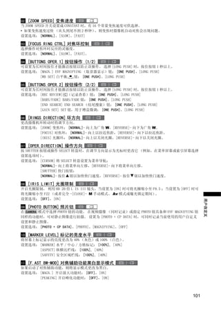 02 [ZOOM SPEED] 变焦速度
当 ZOOM SPEED 开关设置成 CONSTANT 时，有 16 个常量变焦速度可供选择。
• 如果变焦速度过快 （从头到尾不到 2 秒钟）         ，则变焦时摄像机自动对焦会出现问题。
设置选项： [NORMAL]、[SLOW]、[FAST]

03 [FOCUS RING CTRL] 对焦环控制
选择操作对焦环时反应的灵敏度。
设置选项： [NORMAL]、[SLOW]、[FAST]。

04 [BUTTONS OPER.1] 按钮操作 (1/2)
可设置为长时间按住才能激活按钮以防止误操作。 选择 [LONG PUSH] 时，按住按钮 1 秒以上。
设置选项： [MAGN.] EVF MAGNIFYING （取景器显示）钮： [ONE PUSH]、[LONG PUSH]
         [WB SET] 白平衡   钮： [ONE PUSH]、[LONG PUSH]

05 [BUTTONS OPER.2] 按钮操作 (2/2)
可设置为长时间按住才能激活按钮以防止误操作。 选择 [LONG PUSH] 时，按住按钮 1 秒以上。
设置选项： [REC REVIEW] （记录查看）钮： [ONE PUSH]、[LONG PUSH]
         [BARS/FADE] BARS/FADE 钮： [ONE PUSH]、[LONG PUSH]
         [END SEARCH] END SEARCH （结尾搜索）钮： [ONE PUSH]、[LONG PUSH]




                                   Y
         [GAIN SET] SET 钮，用于增益微调： [ONE PUSH]、[LONG PUSH]

06 [RINGS DIRECTION] 环方向




                                  P
更改摄像机环转动时的调节方向。
设置选项： [ZOOM] 变焦环： [NORMAL]- 向上为广角 W，[REVERSE]- 向下为广角 W。
         [FOCUS] 对焦环： [NORMAL]- 向上以拉近焦距，[REVERSE]- 向下以拉近焦距。
         [IRIS] 光圈环： [NORMAL]- 向上以关闭光圈，[REVERSE]- 向下以关闭光圈。




                                O
07 [OPER.DIRECTION] 操作方向
按 SHUTTER 按钮或操作 SELECT 转盘时，在调节方向显示为光标时更改它 （例如，在菜单屏幕或索引屏幕选择
设置选项时）     。




                  C
设置选项： [CURSOR] 将 SELECT 转盘设置为菜单导航：
          [NORMAL]- 向上将菜单向左移，[REVERSE]- 向下将菜单向左移。
          [SHUTTER] 快门按钮：
          [NORMAL]- 按住 钮以加快快门速度，[REVERSE]- 按住 钮以加快快门速度。

08 [IRIS LIMIT] 光圈限制
开启光圈限制。 利用 HD 20 倍 L IS III 镜头，当设置为 [ON] 时可将光圈缩小至 F9.5 ；当设置为 [OFF] 时可
将光圈缩小至 F22 （或者完全 -[CLOSE]- M 手动模式、 Av 模式或曝光锁定期间）   。
设置选项： [OFF]，[ON]
                                                                         用户自定义
09 [PHOTO BUTTON] 照片钮
在       模式中选择 PHOTO 钮的功能。 在视频摄像 （同时记录）或指定 PHOTO 钮具备和 EVF MAGNIFYING 钮
同样的功能时，可对静止图像进行拍摄。 设置为 [PHOTO + CP DATA] 时，可同时记录当前使用的用户自定义
设置和静止图像。
设置选项： [PHOTO + CP DATA]、[PHOTO]、[MAGNIFYING]、[OFF]

10 [MARKER LEVEL] 标记的亮度水平
将屏幕上标记显示的亮度更改为 40% （灰色）或 100% （白色）           。
设置选项： [MARKER] 水平 / 中心 / 方格标记： [100%], [40%]
         [ASPECT] 纵横比栏线： [100%], [40%]
         [SAFETY] 安全区域栏线： [100%], [40%]

11 [F.AST BW-MOD] 对焦辅助功能黑白显示模式
如果启动了对焦辅助功能，则将显示模式更改为黑白。
设置选项： [MAGN.] 开启放大功能时： [OFF]，[ON]
         [PEAKING] 开启峰化功能时： [OFF]，[ON]



                                                                   101
 