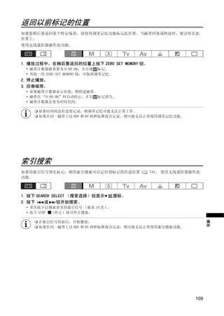 返回以前标记的位置
如果您稍后要返回某个特定场景，请使用调零记忆功能标记此位置。当磁带回卷或快进时，便会停在此
位置上。
使用无线遥控器操作此功能。



1. 播放过程中，在稍后要返回的位置上按下 ZERO SET MEMORY 钮。
 • 磁带计数器被重置为 0:00:00，并出现 标记。
 • 再按一次 ZERO SET MEMORY 钮，可取消调零记忆。
2. 停止播放。
3. 回卷磁带。
 • 如果磁带计数器显示负值，则快进磁带。
 • 磁带在 “0:00:00”时自动停止，并且 标记消失。
 • 磁带计数器会变为时间代码。




                            Y
      如果时间码没有连续记录，则调零记忆可能无法正常工作。
      如果在同一磁带上以 HDV 和 DV 两种标准混合记录，则可能无法正常使用调零记忆功能。




                         O P
               C
索引搜索
如果用索引信号预先标记，则用索引搜索可以定位到标记的任意位置 (           74)。 使用无线遥控器操作此
功能。



1. 按下 SEARCH SELECT （搜索选择）钮显示        图标。
2. 按下     或    钮开始搜索。
 • 多次按下以搜索更多的索引信号 （最多 10 次）。
 • 按下 STOP （停止）钮可停止搜索。
                                                              播放



      在索引信号的前后，开始播放。
      如果在同一磁带上以 HDV 和 DV 两种标准混合记录，则可能无法正常使用索引搜索功能。




                                                        109
 