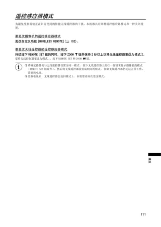 遥控感应器模式
为避免受到其他正在附近使用的佳能无线遥控器的干扰，本机器共有两种遥控感应器模式和一种关闭设
置。


要更改摄像机的遥控感应器模式
更改自定义功能 [WIRELESS REMOTE](   102)。

要更改无线遥控器的遥控感应器模式
持续按下 REMOTE SET 钮的同时，按下 ZOOM T 钮并保持 2 秒以上以将无线遥控器更改为模式 2。
要将无线控制器更改为模式 1，按下 REMOTE SET 和 ZOOM W 钮。

      请确定摄像机与无线遥控器设置为同一模式。 按下无线遥控器上的任一按钮来显示摄像机的模式
      （REMOTE SET 钮除外），然后将无线遥控器设置成相同的模式。 如果无线遥控器仍无法正常工作，
      请更换电池。
      更换电池后，无线遥控器会返回模式 1。 如需要请再次更改模式。




                            PY
                C         O
                                                            播放




                                                      111
 