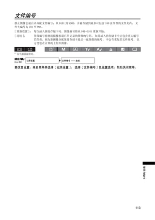 文件编号
静止图像会被自动分配文件编号，从 0101 到 9900，并被存储到最多可包含 100 张图像的文件夹内。 文
件夹编号为 101 至 998。
[ 重新设置 ]： 每次插入新的存储卡时，图像编号将从 101-0101 重新开始。
[ 连续 ]：      图像编号将继接摄像机最后所记录的图像的号码。 如果插入的存储卡中已包含更大编号
             的图像，则为新图像分配紧接存储卡最后一张图像的编号。 不会有重复的文件编号。 以
             方便您在计算机上组织图像。
                    *

*
    仅当播放磁带时。

MENU      记录设置          文件编号 •••• 连续
(   30)

要改变设置，开启菜单并选择 [ 记录设置 ]。 选择 [ 文件编号 ] 及设置选项，然后关闭菜单。




                          PY
                 C      O
                                                           使用存储卡




                                                     113
 