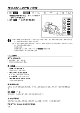 播放存储卡中的静止图像

1. 将     转盘转动到 ，将 / （存储卡
   / 磁带）开关设置到 。
2. 按下     +/- 钮来寻找所需的图像。




                            Y
      非本摄像机记录的静止图像、从计算机中上传的静止图像、在计算机中编辑过的静止图像以及改变
      过文件名的静止图像均可能无法正常播放。
      当屏幕上出现卡数据处理显示以及当 CARD （卡数据处理）指示灯点亮或闪烁时，应遵循以下注意事




                           P
      项。 否则会造成数据彻底丢失。
      -请勿取出存储卡。
      -请勿改变 / （磁带 / 存储卡）开关或     转盘的位置。




                         O
      -请勿关闭摄像机，取出电池或断开电源。


幻灯片播放




                  C
按下 SLIDESHOW 钮。
• 静止图像会一张接一张播放。
• 再次按下此钮取消幻灯片播放。


索引屏幕
1. 向 W 方向移动变焦杆。
  最多可以显示 6 张静止图像。
2. 转动 SELECT 转盘选择图像。
  • 把  记号移到所需观看的图像。
  • 按下    +/- 钮可切换索引页。
3. 将变焦杆移向 T 或按下 SET 钮。
  显示所选择的静止图像。


图像跳换功能
无需逐一显示即可准确定位静止图像。 屏幕右上角的数字指示当前静止图像相对于总静止图像数的编
号。

按住       +/- 钮。
放开按钮时，当前指定编号的静止图像会出现在显示屏中。


显示记录数据
可选择是否在记录静止图像时显示存储的所有记录数据 （柱状图、Exif 摄像机信息等）。

不断按下 EVF DISPLAY 钮以显示记录数据。
120
 