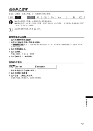 删除静止图像
您可以一次删除一张静止图像，或一次删除所有静止图像。



           请小心删除静止图像。 已删除的静止图像无法复原。
           删除嵌有用户自定义文件的静止图像（使用 [PHOTO+CP DATA] 设置），将会把静止图像和嵌入的用户
           自定义设置文件一起删除。

          无法删除受保护的静止图像 (    122)。




删除单张静止图像
1. 选择所要删除的静止图像。
2. 按下 SET 钮以开启静止图像操作菜单。
    在              模式下，如果查看静止图像时按下 SET 钮，或在拍摄一张静止图像后立刻按下 SET 钮，




                                Y
    菜单即会出现。
3. 选择 [ 图像删除 ]。




                               P
4. 选择 [ 删除 ]。
    图像会被删除，并显示前一张图像。
5. 选择 [     停止 ]，关闭菜单。




                             O
删除所有图像




                    C
MENU       存储卡操作            删除全部图像
(   30)

1. 开启菜单并选择 [ 存储卡操作 ]。
2. 选择 [ 删除全部图像 ]。
3. 选择 [ 是 ]，然后关闭菜单。
    除受保护的静止图像以外，会删除全部图像。



                                                                   使用存储卡




                                                             121
 