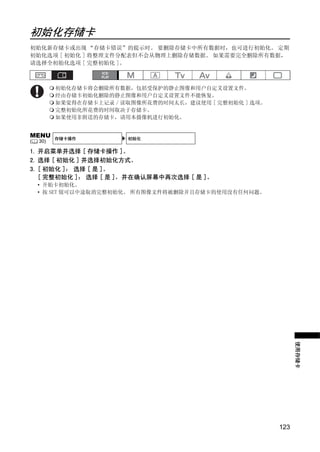 初始化存储卡
初始化新存储卡或出现 “存储卡错误”的提示时。 要删除存储卡中所有数据时，也可进行初始化。 定期
初始化选项 [ 初始化 ] 将整理文件分配表但不会从物理上删除存储数据。 如果需要完全删除所有数据，
请选择全初始化选项 [ 完整初始化 ]。



          初始化存储卡将会删除所有数据，包括受保护的静止图像和用户自定义设置文件。
          经由存储卡初始化删除的静止图像和用户自定义设置文件不能恢复。
          如果觉得在存储卡上记录 / 读取图像所花费的时间太长，建议使用 [ 完整初始化 ] 选项。
          完整初始化所花费的时间取决于存储卡。
          如果使用非附送的存储卡，请用本摄像机进行初始化。


MENU      存储卡操作          初始化
(   30)

1. 开启菜单并选择 [ 存储卡操作 ]。




                             Y
2. 选择 [ 初始化 ] 并选择初始化方式。
3. [ 初始化 ]： 选择 [ 是 ]。




                            P
   [ 完整初始化 ]： 选择 [ 是 ]，并在确认屏幕中再次选择 [ 是 ]。
    • 开始卡初始化。
    • 按 SET 钮可以中途取消完整初始化。 所有图像文件将被删除并且存储卡的使用没有任何问题。




                  C       O
                                                                使用存储卡




                                                          123
 