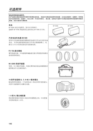 可选附件
建议使用原装佳能附件。
本产品配合原装佳能附件使用可获得优良性能。 佳能对非原装佳能附件的故障 （如电池泄漏和 / 或爆炸）而导致
本产品的损坏和 / 或意外 （如火灾等）不负任何责任。 请注意：此保证不适用于非原装佳能附件的故障而导致的
维修，但您可要求付费维修。


电池                                     BP-950G   BP-970G
BP-950G 也是可选附件，您可以另外购买。
选购件 BP-970G 所提供的记录时间比 BP-950G 多 35%。




汽车电池充电器 CB-920
使用汽车电池转接器给摄像机供电或在汽车运行时给电池
充电。 车用电池转接器是接在汽车的点烟器插槽上，电
源为 12 至 24 伏的直流电负电接地电池。



FS-72U 滤光镜组
紫外线滤光镜、中灰滤镜和偏振滤光镜可帮助您控制难以
处理的照明情况。




                              PY
                            O
HC-3200 系统手提箱




                 C
坚固、可上锁的手提箱，为您在携带或存放这部摄像机时
提供既安全又美观的保护。




16 倍手动变焦 XL 5.4-86.4 毫米镜头
配备两种变焦模式 （手动和电动）的高分辨率变焦镜头，
内置中灰滤镜和自动曝光功能。




1.6 倍 XL 镜头增距器
把此增距器装在佳能 XL 镜头和本摄像机之间，可以把镜
头的焦距提高 1.6 倍。




146
 
