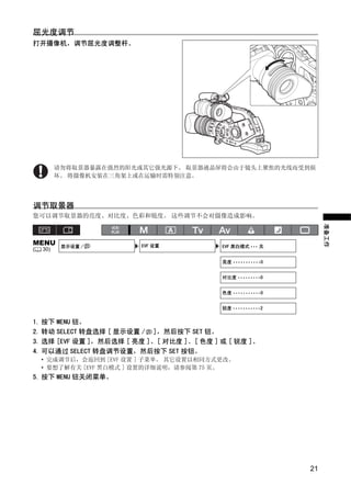 屈光度调节
打开摄像机，调节屈光度调整杆。




          请勿将取景器暴露在强烈的阳光或其它强光源下。 取景器液晶屏将会由于镜头上聚焦的光线而受到损




                            Y
          坏。 将摄像机安装在三角架上或在运输时需特别注意。




                           P
调节取景器
您可以调节取景器的亮度、对比度、色彩和锐度。 这些调节不会对摄像造成影响。




                         O
                                                                  准备工作
MENU       显示设置 /        EVF 设置            EVF 黑白模式 ••• 关




                    C
(   30)

                                           亮度 •••••••••••0


                                           对比度 •••••••••0


                                           色度 •••••••••••0


                                           锐度 •••••••••••2


1. 按下 MENU 钮。
2. 转动 SELECT 转盘选择 [ 显示设置 / ]，然后按下 SET 钮。
3. 选择 [EVF 设置 ]，然后选择 [ 亮度 ]、[ 对比度 ]、[ 色度 ] 或 [ 锐度 ]。
4. 可以通过 SELECT 转盘调节设置，然后按下 SET 按钮。
    • 完成调节后，会返回到 [EVF 设置 ] 子菜单。 其它设置以相同方式更改。
    • 要想了解有关 [EVF 黑白模式 ] 设置的详细说明，请参阅第 75 页。
5. 按下 MENU 钮关闭菜单。




                                                             21
 