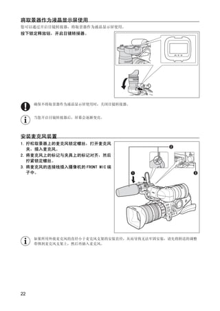 将取景器作为液晶显示屏使用
您可以通过开启目镜转接器，将取景器作为液晶显示屏使用。
按下锁定释放钮，开启目镜转接器。




     确保不将取景器作为液晶显示屏使用时，关闭目镜转接器。




                         Y
     当您开启目镜转接器后，屏幕会逐渐变亮。




安装麦克风装置




                      O
1. 拧松取景器上的麦克风锁定螺丝，打开麦克风
   夹，插入麦克风。
2. 将麦克风上的标记与夹具上的标记对齐，然后
                        P
             C
   拧紧锁定螺丝。
3. 将麦克风的连接线插入摄像机的 FRONT MIC 端
   子中。




     如果所用外接麦克风的直径小于麦克风支架的安装直径，从而导致无法牢固安装，请先将附送的调整
     带绑到麦克风支架上，然后再插入麦克风。




22
 