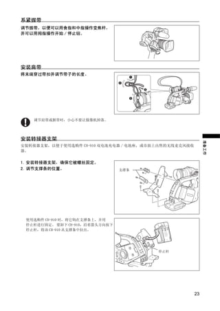 系紧握带
调节握带，以便可以用食指和中指操作变焦杆，
并可以用拇指操作开始 / 停止钮。




安装肩带
将末端穿过带扣并调节带子的长度。




                        Y
   调节肩带或握带时，小心不要让摄像机掉落。




安装转接器支架




                     O P
                                                           准备工作
安装转接器支架，以便于使用选购件 CH-910 双电池充电器 / 电池座，或市面上出售的无线麦克风接收
器。




            C
1. 安装转接器支架，确保它被螺丝固定。
2. 调节支撑条的位置。                    支撑条




 使用选购件 CH-910 时，将它钩在支撑条上，并用
 停止杆进行固定。 要卸下 CH-910，沿着箭头方向按下
 停止杆，将该 CH-910 从支撑条中拉出。




                                        停止杆




                                                      23
 