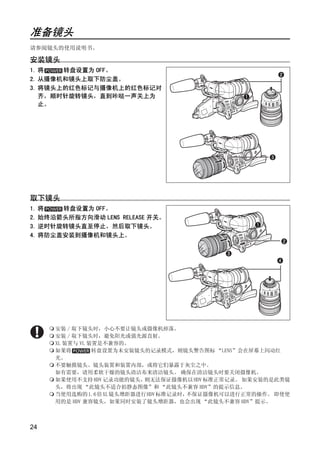 准备镜头
请参阅镜头的使用说明书。

安装镜头
1. 将   转盘设置为 OFF。
2. 从摄像机和镜头上取下防尘盖。
3. 将镜头上的红色标记与摄像机上的红色标记对
   齐，顺时针旋转镜头，直到咔哒一声关上为
   止。




取下镜头



                         PY
                       O
1. 将   转盘设置为 OFF。
2. 始终沿箭头所指方向滑动 LENS RELEASE 开关。




              C
3. 逆时针旋转镜头直至停止，然后取下镜头。
4. 将防尘盖安装到摄像机和镜头上。




     安装 / 取下镜头时，小心不要让镜头或摄像机掉落。
     安装 / 取下镜头时，避免阳光或强光源直射。
     XL 装置与 VL 装置是不兼容的。
     如果将        转盘设置为未安装镜头的记录模式，则镜头警告图标 “LENS”会在屏幕上闪动红
     光。
     不要触摸镜头、镜头装置和装置内部，或将它们暴露于灰尘之中。
     如有需要，请用柔软干燥的镜头清洁布来清洁镜头。 确保在清洁镜头时要关闭摄像机。
     如果使用不支持 HDV 记录功能的镜头， 则无法保证摄像机以 HDV 标准正常记录。 如果安装的是此类镜
     头，将出现 “此镜头不适合拍静态图像”和 “此镜头不兼容 HDV”的提示信息。
     当使用选购的1.6倍XL镜头增距器进行HDV标准记录时， 不保证摄像机可以进行正常的操作。 即使使
     用的是 HDV 兼容镜头，如果同时安装了镜头增距器，也会出现 “此镜头不兼容 HDV”提示。



24
 