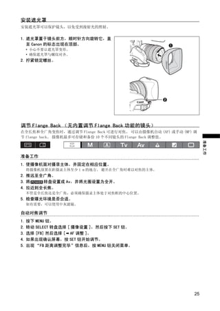 安装遮光罩
安装遮光罩可以保护镜头，以免受到漫射光的照射。


1. 遮光罩置于镜头前方，顺时针方向旋转它，直
   至 Canon 的标志出现在顶部。
 • 小心不要让遮光罩变形。
 • 确保遮光罩与螺纹对齐。
2. 拧紧锁定螺丝。




                         PY
调节 Flange Back （无内置调节 Flange Back 功能的镜头）
在全长焦和全广角变焦时，通过调节 Flange Back 可进行对焦。 可以由摄像机自动 (AF) 或手动 (MF) 调
节 flange back。 摄像机最多可存储和备份 10 个不同镜头的 Flange Back 调整值。




                       O
                                                                准备工作
              C
准备工作
1. 使摄像机面对摄录主体，并固定在相应位置。
 将摄像机放置在距摄录主体至少 1 m 的地方。 避开在全广角时难以对焦的主体。
2. 推远至全广角。
3. 将   转盘设置成 Av，并将光圈设置为全开。
4. 拉近到全长焦。
 不管是全长焦还是全广角，必须确保摄录主体处于对焦框的中心位置。
5. 检查曝光环境是否合适。
 如有需要，可以使用中灰滤镜。

自动对焦调节
1. 按下 MENU 钮。
2. 转动 SELECT 转盘选择 [ 摄像设置 ]，然后按下 SET 钮。
3. 选择 [FB] 然后选择 [ AF 调整 ]。
4. 如果出现确认屏幕，按 SET 钮开始调节。
5. 出现 “FB 距离调整完毕”信息后，按 MENU 钮关闭菜单。




                                                           25
 