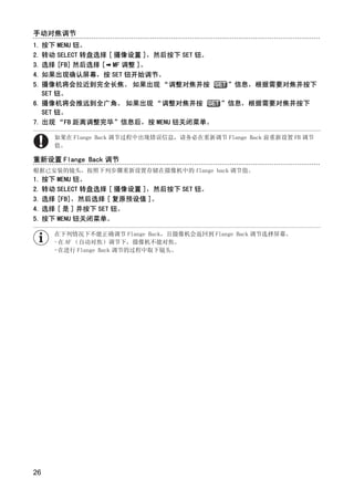手动对焦调节
1. 按下 MENU 钮。
2. 转动 SELECT 转盘选择 [ 摄像设置 ]，然后按下 SET 钮。
3. 选择 [FB] 然后选择 [ MF 调整 ]。
4. 如果出现确认屏幕，按 SET 钮开始调节。
5. 摄像机将会拉近到完全长焦。 如果出现 “调整对焦并按                ”信息，根据需要对焦并按下
   SET 钮。
6. 摄像机将会推远到全广角。 如果出现 “调整对焦并按               ”信息，根据需要对焦并按下
   SET 钮。
7. 出现 “FB 距离调整完毕”信息后，按 MENU 钮关闭菜单。

     如果在 Flange Back 调节过程中出现错误信息，请务必在重新调节 Flange Back 前重新设置 FB 调节
     值。

重新设置 Flange Back 调节
根据已安装的镜头，按照下列步骤重新设置存储在摄像机中的 flange back 调节值。




                            Y
1. 按下 MENU 钮。
2. 转动 SELECT 转盘选择 [ 摄像设置 ]，然后按下 SET 钮。




                           P
3. 选择 [FB]，然后选择 [ 复原预设值 ]。
4. 选择 [ 是 ] 并按下 SET 钮。
5. 按下 MENU 钮关闭菜单。




                         O
     在下列情况下不能正确调节 Flange Back，且摄像机会返回到 Flange Back 调节选择屏幕。
     -在 AF （自动对焦）调节下，摄像机不能对焦。




               C
     -在进行 Flange Back 调节的过程中取下镜头。




26
 