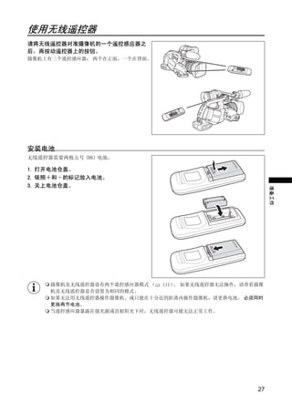 使用无线遥控器
请将无线遥控器对准摄像机的一个遥控感应器之
后，再按动遥控器上的按钮。
摄像机上有三个遥控感应器： 两个在正面，一个在背面。




                          Y
安装电池
无线遥控器需要两枚五号 (R6) 电池。




                         P
1. 打开电池仓盖。
2. 依照＋和 - 的标记放入电池。




                       O
3. 关上电池仓盖。




                                                     准备工作
             C
     摄像机及无线遥控器设有两个遥控感应器模式 （ 111） 如果无线遥控器无法操作，请查看摄像
                                。
     机及无线遥控器是否设置为相同的模式。
     如果无法用无线遥控器操作摄像机、或只能在十分近的距离内操作摄像机，请更换电池。 必须同时
     更换两节电池。
     当遥控感应器暴露在强光源或直射阳光下时，无线遥控器可能无法正常工作。




                                                27
 